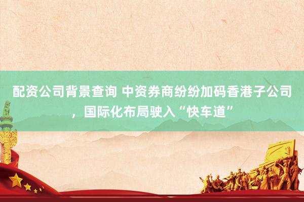 配资公司背景查询 中资券商纷纷加码香港子公司，国际化布局驶入“快车道”