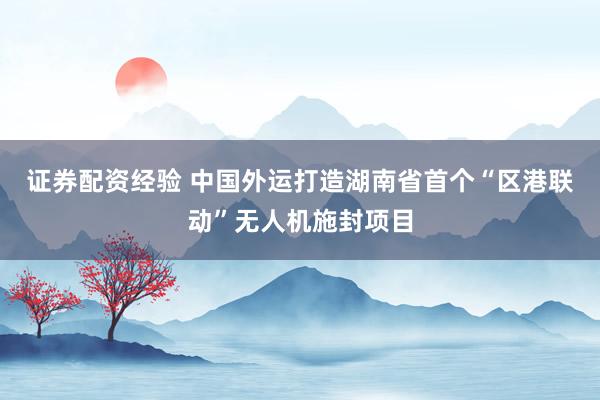 证券配资经验 中国外运打造湖南省首个“区港联动”无人机施封项目