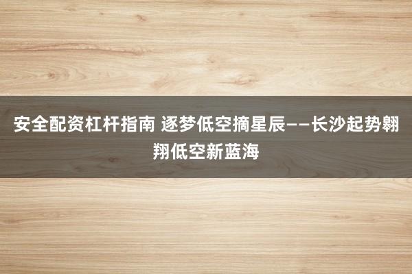 安全配资杠杆指南 逐梦低空摘星辰——长沙起势翱翔低空新蓝海