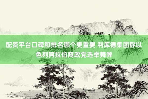 配资平台口碑和排名哪个更重要 利库德集团称以色列阿拉伯裔政党选举舞弊